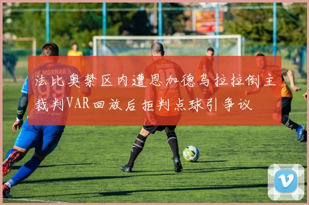 法比奥禁区内遭恩加德乌拉拉倒主裁判VAR回放后拒判点球引争议