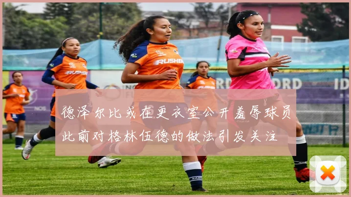 德泽尔比或在更衣室公开羞辱球员此前对格林伍德的做法引发关注