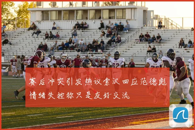 赛后冲突引发热议索汉回应范德彪情绪失控称只是友好交流