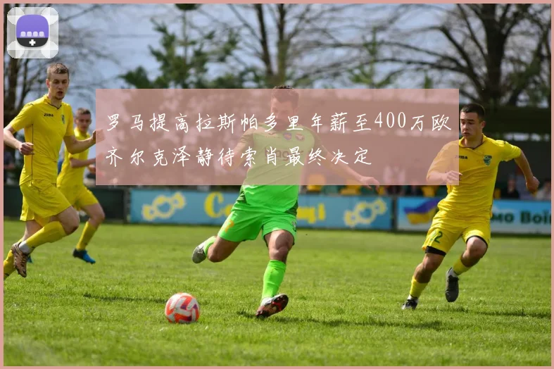罗马提高拉斯帕多里年薪至400万欧齐尔克泽静待索肖最终决定