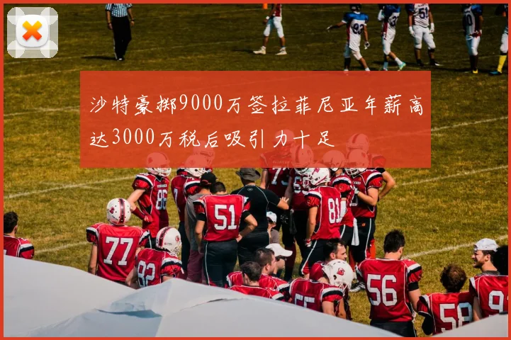 沙特豪掷9000万签拉菲尼亚年薪高达3000万税后吸引力十足