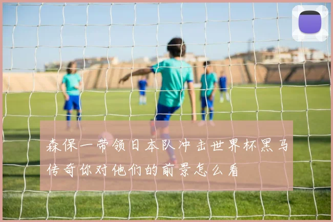森保一带领日本队冲击世界杯黑马传奇你对他们的前景怎么看