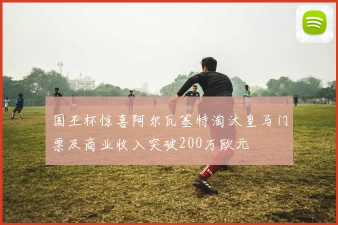 国王杯惊喜阿尔瓦塞特淘汰皇马门票及商业收入突破200万欧元