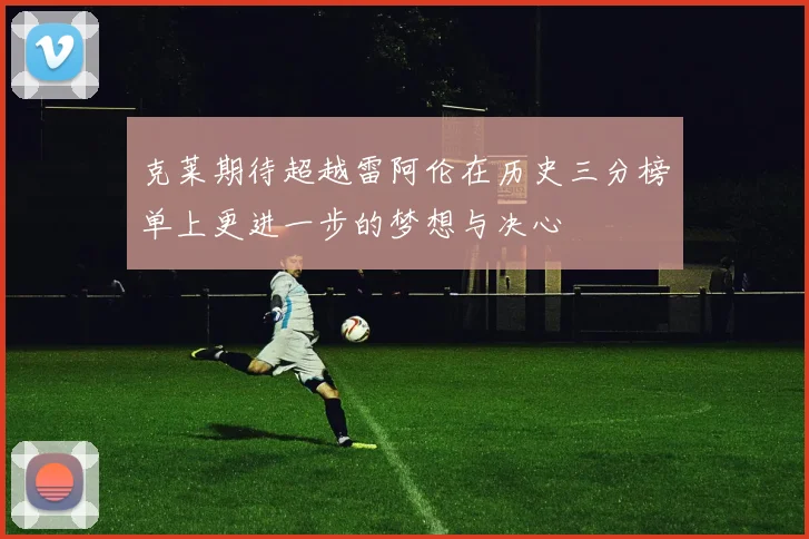 克莱期待超越雷阿伦在历史三分榜单上更进一步的梦想与决心