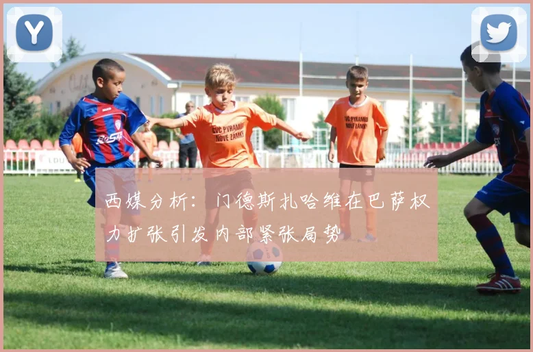 西媒分析：门德斯扎哈维在巴萨权力扩张引发内部紧张局势