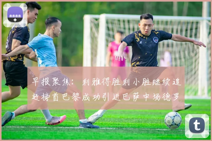 早报聚焦：利雅得胜利小胜继续追赶榜首巴黎成功引进巴萨中场德罗