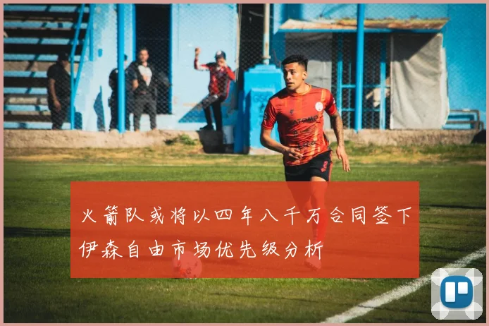 火箭队或将以四年八千万合同签下伊森自由市场优先级分析