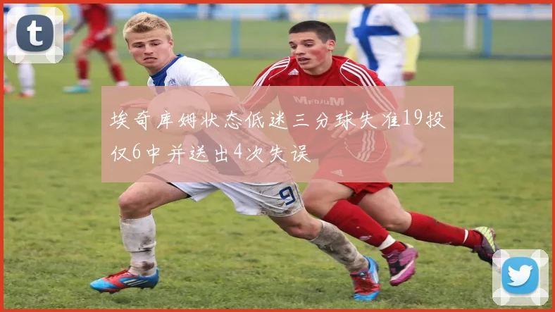 埃奇库姆状态低迷三分球失准19投仅6中并送出4次失误