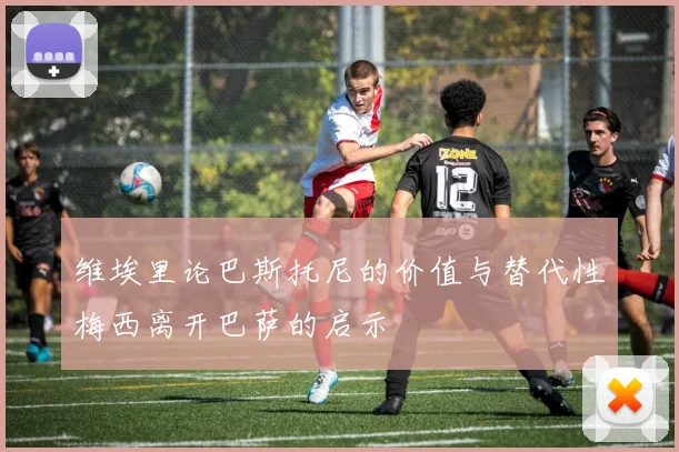 维埃里论巴斯托尼的价值与替代性梅西离开巴萨的启示